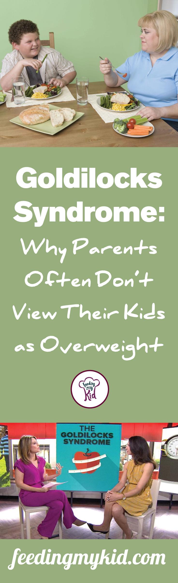 Goldilocks syndrome: Why Parents Often Don’t View Their Kids as Overweight - The truth is, one-third of children in this country are overweight, which is making it difficult for parents to judge their appearance based on that of their peers'. In fact, 95% of parents cannot tell if their kid is overweight. As parents we are sometimes blind to our children's impurities. Every wrinkle, dimple and bulging belly is cherished and loved. 